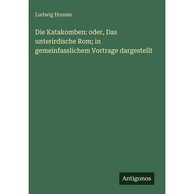 Die Katakomben: oder, Das unterirdische Rom; in gemeinfasslichem Vortrage dargestellt, Gebundene Ausgabe von Ludwig Housse, Antigonos Verlag,