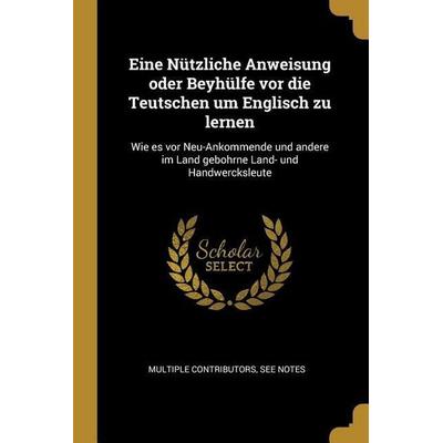 Eine Nützliche Anweisung Oder Beyhülfe VOR Die Teutschen Um Englisch Zu Lernen: Wie Es VOR Neu-Ankommende Und Andere Im Land Gebohrne Land- Und