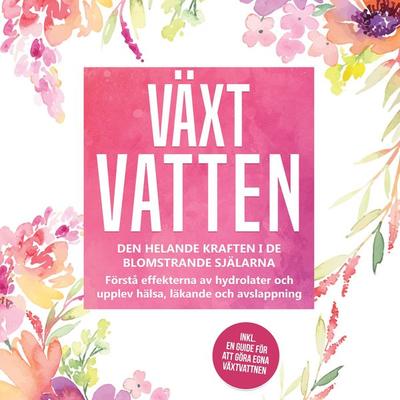 Växtvatten: Den helande kraften i de blomstrande själarna - Förstå effekterna av hydrolater och upplev hälsa, läkande och avslappning, inklusive en