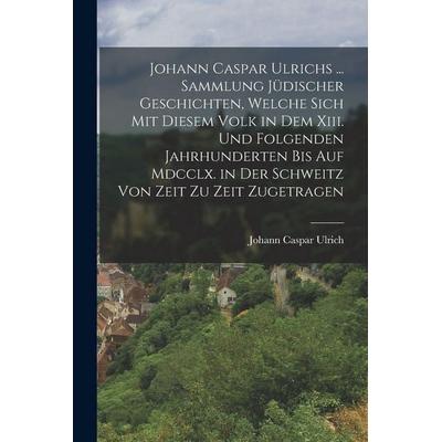 Johann Caspar Ulrichs ... Sammlung Jüdischer Geschichten, Welche Sich Mit Diesem Volk in Dem Xiii. Und Folgenden Jahrhunderten Bis Auf Mdcclx. in Der