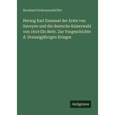 Herzog Karl Emanuel der Erste von Savoyen und die deutsche Kaiserwahl von 1619 Ein Beitr. Zur Vorgeschichte d. Dreissigjährigen Krieges, Taschenbuch