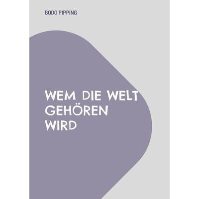 Wem die Welt gehören wird, Taschenbuch von Bodo Pipping, BoD – Books on Demand, 978-3-7583-0649-5