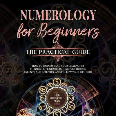 Numerology for Beginners - The Practical Guide: How to Understand Your Character Through Life Numbers, Discover Hidden Talents and Abilities, and