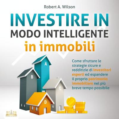 INVESTIRE IN MODO INTELLIGENTE in immobili: Come sfruttare le strategie sicure e redditizie di investitori esperti ed aumentare drasticamente il tuo
