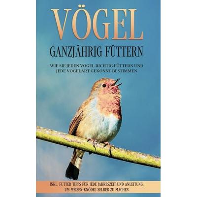 Vögel ganzjährig füttern: Wie Sie jeden Vogel richtig füttern und jede Vogelart gekonnt bestimmen - inkl. Futter Tipps für jede Jahreszeit und