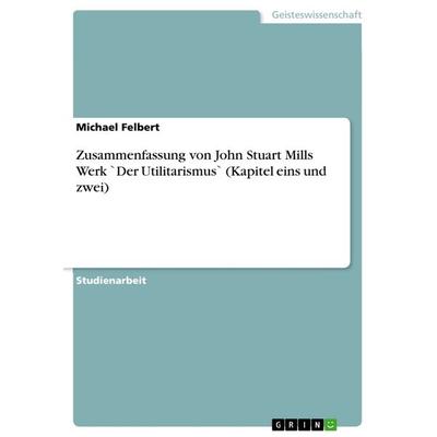 Zusammenfassung von John Stuart Mills Werk `Der Utilitarismus` (Kapitel eins und zwei), Taschenbuch von Michael Felbert, GRIN, 978-3-656-50957-8