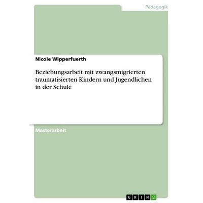 Beziehungsarbeit mit zwangsmigrierten traumatisierten Kindern und Jugendlichen in der Schule, Taschenbuch von Nicole Wipperfuerth, GRIN,