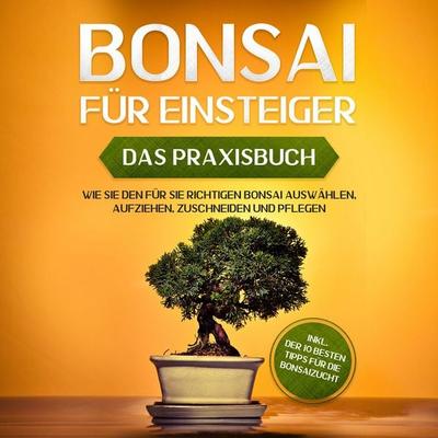 Bonsai für Einsteiger - Das Praxisbuch: Wie Sie den für Sie richtigen Bonsai auswählen, aufziehen, zuschneiden und pflegen - inkl. der 10 besten Tipps