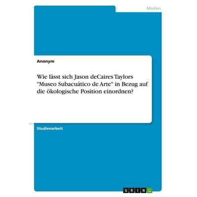 Wie lässt sich Jason deCaires Taylors 'Museo Subacuático de Arte' in Bezug auf die ökologische Position einordnen?, Taschenbuch von Anonymous, GRIN,