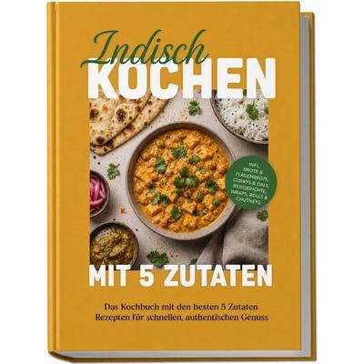 Indisch kochen mit 5 Zutaten: Das Kochbuch mit den besten 5 Zutaten Rezepten für schnellen, authentischen Genuss – inkl. Brote & Fladenbrote, Currys &