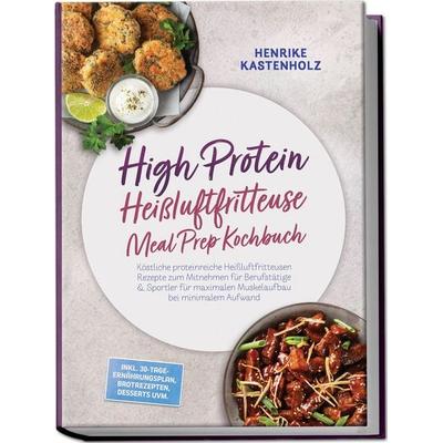 High Protein Heißluftfritteuse Meal Prep Kochbuch: Köstliche proteinreiche Heißluftfritteusen Rezepte zum Mitnehmen für Berufstätige & Sportler für