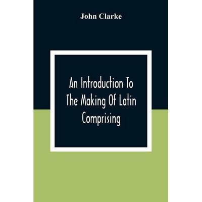 An Introduction To The Making Of Latin Comprising, After An Easy Compendious Method, The Substance Of The Latin Syntax, Taschenbuch von John Clarke,
