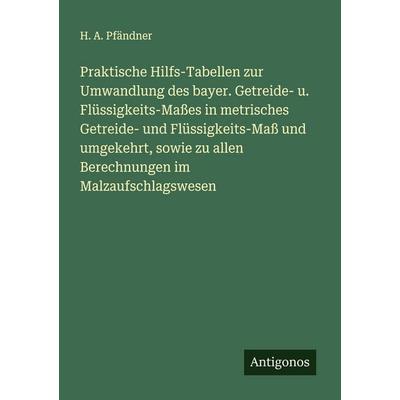 Praktische Hilfs-Tabellen zur Umwandlung des bayer. Getreide- u. Flüssigkeits-Maßes in metrisches Getreide- und Flüssigkeits-Maß und umgekehrt, sowie,