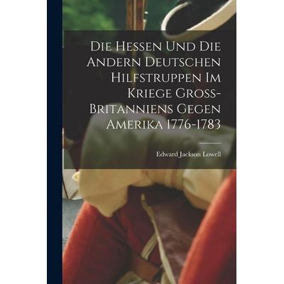 Die Hessen und die Andern Deutschen Hilfstruppen im Kriege Gross-Britanniens gegen Amerika 1776-1783, Taschenbuch von Edward Jackson Lowell, British