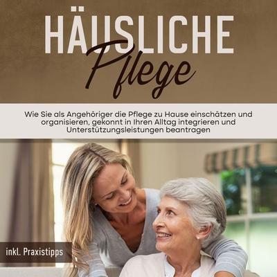 Häusliche Pflege: Wie Sie als Angehöriger die Pflege zu Hause einschätzen und organisieren, gekonnt in Ihren Alltag integrieren und