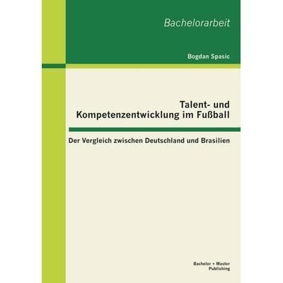 Talent- und Kompetenzentwicklung im Fußball: Der Vergleich zwischen Deutschland und Brasilien, Taschenbuch von Bogdan Spasic, Bachelor + Master