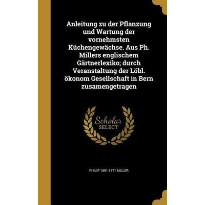Anleitung zu der Pflanzung und Wartung der vornehmsten Küchengewächse. Aus Ph. Millers englischem Gärtnerlexiko; durch Veranstaltung der Löbl. ökonom