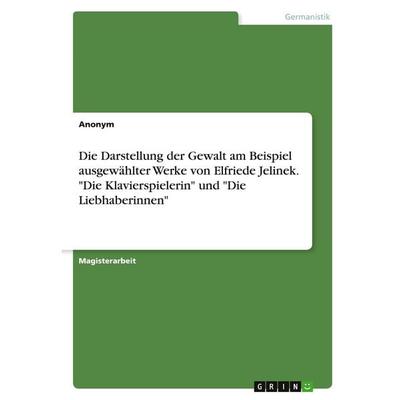 Die Darstellung der Gewalt am Beispiel ausgewählter Werke von Elfriede Jelinek. 'Die Klavierspielerin' und 'Die Liebhaberinnen'; Taschenbuch von