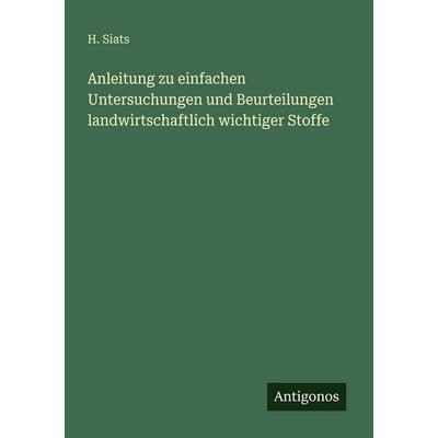 Anleitung zu einfachen Untersuchungen und Beurteilungen landwirtschaftlich wichtiger Stoffe, Taschenbuch von H. Siats, Antigonos Verlag,