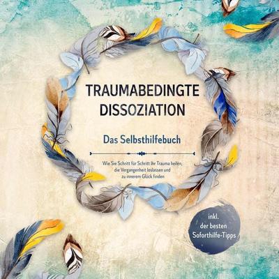 Traumabedingte Dissoziation - Das Selbsthilfebuch: Wie Sie Schritt für Schritt Ihr Trauma heilen, die Vergangenheit loslassen und zu innerem Glück