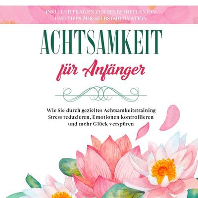 Achtsamkeit für Anfänger: Wie Sie durch gezieltes Achtsamkeitstraining Stress reduzieren, Emotionen kontrollieren und mehr Glück verspüren - inkl.