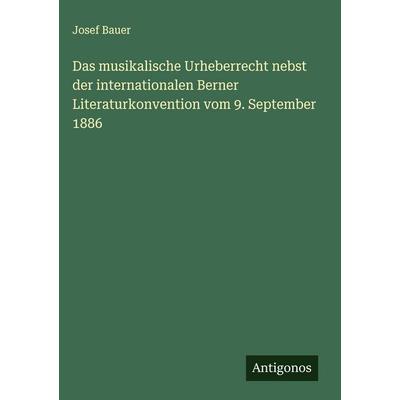 Das musikalische Urheberrecht nebst der internationalen Berner Literaturkonvention vom 9. September 1886, Gebundene Ausgabe von Josef Bauer, Antigonos