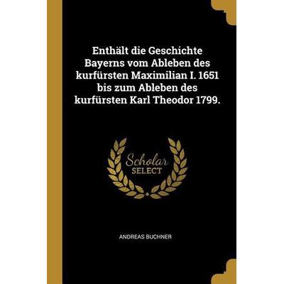 Enthält Die Geschichte Bayerns Vom Ableben Des Kurfürsten Maximilian I. 1651 Bis Zum Ableben Des Kurfürsten Karl Theodor 1799., Taschenbuch von