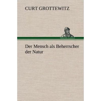 Der Mensch als Beherrscher der Natur, Gebundene Ausgabe von Curt Grottewitz, Tredition, 978-3-8472-5040-1