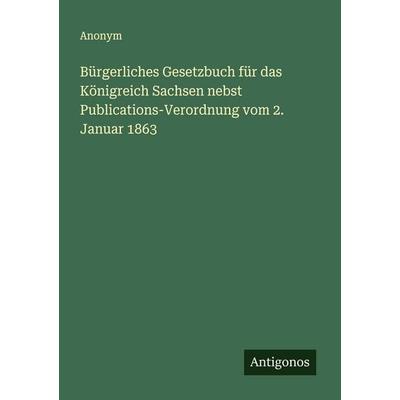 Bürgerliches Gesetzbuch für das Königreich Sachsen nebst Publications-Verordnung vom 2. Januar 1863, Taschenbuch von Anonym, Antigonos Verlag,
