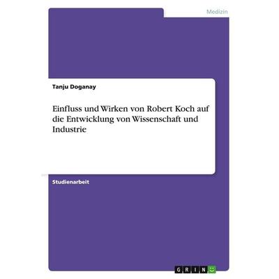 Einfluss und Wirken von Robert Koch auf die Entwicklung von Wissenschaft und Industrie, Taschenbuch von Tanju Doganay, GRIN, 978-3-640-12052-9