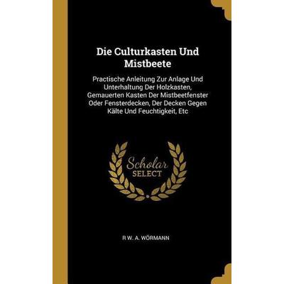 Die Culturkasten Und Mistbeete: Practische Anleitung Zur Anlage Und Unterhaltung Der Holzkasten, Gemauerten Kasten Der Mistbeetfenster Oder