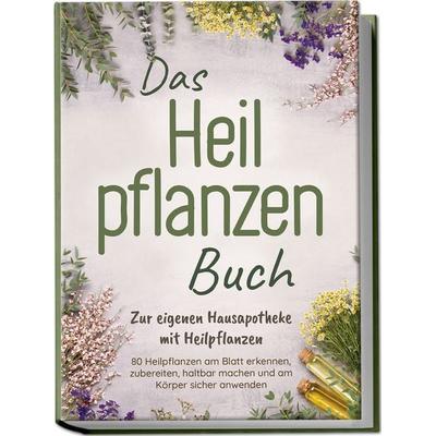 Das Heilpflanzen Buch: Zur eigenen Hausapotheke mit Heilpflanzen - 80 Heilpflanzen zur richtigen Zeit am Blatt erkennen, zubereiten, haltbar machen