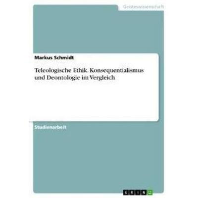 Teleologische Ethik. Konsequentialismus und Deontologie im Vergleich, Taschenbuch von Markus Schmidt, GRIN, 978-3-668-38838-3