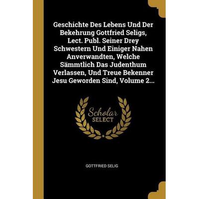 Geschichte Des Lebens Und Der Bekehrung Gottfried Seligs, Lect. Publ. Seiner Drey Schwestern Und Einiger Nahen Anverwandten, Welche Sämmtlich Das