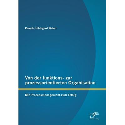Von der funktions- zur prozessorientierten Organisation: Mit Prozessmanagement zum Erfolg, Taschenbuch von Pamela Hildegard Weber, Diplomica Verlag