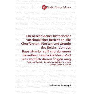 Ein bescheidener historischer vnschmälicher Bericht an alle Churfürsten, Fürsten vnd Stende des Reichs. Von des Bapststumbs auff vnd abnemen