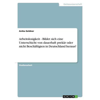Arbeitslosigkeit - Bildet sich eine Unterschicht von dauerhaft prekär oder nicht Beschäftigten in Deutschland heraus?, Taschenbuch von Anika Geldner,