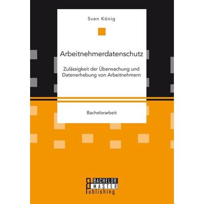 Arbeitnehmerdatenschutz: Zulässigkeit der Überwachung und Datenerhebung von Arbeitnehmern, Taschenbuch von Sven König, Bachelor + Master Publishing,