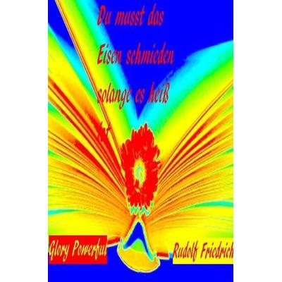 Du musst das Eisen schmieden, solange es heiß ist, Taschenbuch von Powerful Glory,Rudolf Friedrich, Epubli, 978-3-7541-0900-7