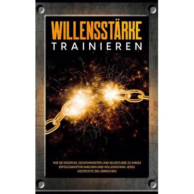 Willensstärke trainieren: Wie Sie Disziplin, Gewohnheiten und Selbstliebe zu Ihrem Erfolgsmotor machen und willensstark jedes gesteckte Ziel