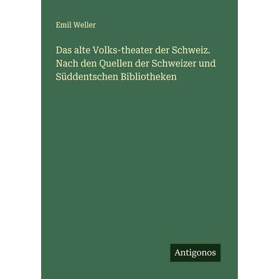 Das alte Volks-theater der Schweiz. Nach den Quellen der Schweizer und Süddentschen Bibliotheken, Taschenbuch von Emil Weller, Antigonos Verlag,