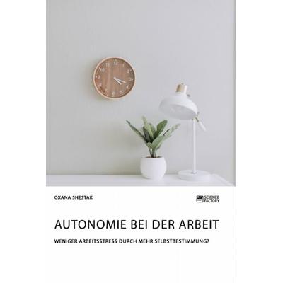 Autonomie bei der Arbeit. Weniger Arbeitsstress durch mehr Selbstbestimmung?, Taschenbuch von Oxana Shestak, Science Factory, 978-3-96487-062-9