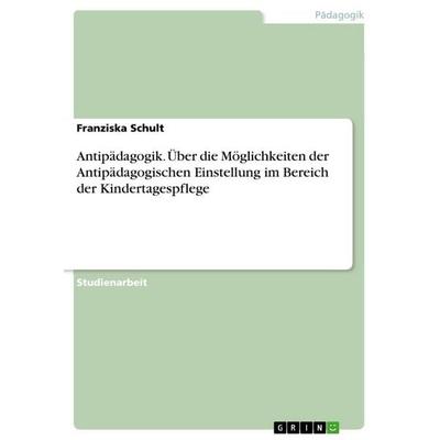 Antipädagogik. Über die Möglichkeiten der Antipädagogischen Einstellung im Bereich der Kindertagespflege, Taschenbuch von Franziska Schult, GRIN,