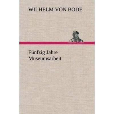 Fünfzig Jahre Museumsarbeit, Gebundene Ausgabe von Wilhelm Bode, Tredition, 978-3-8472-4427-1
