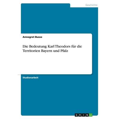 Die Bedeutung Karl Theodors für die Territorien Bayern und Pfalz, Taschenbuch von Annegret Busse, GRIN, 978-3-640-42491-7