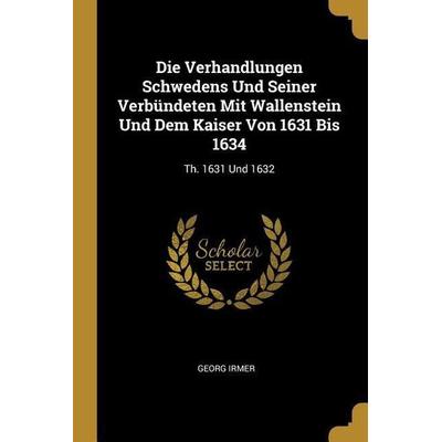 Die Verhandlungen Schwedens Und Seiner Verbündeten Mit Wallenstein Und Dem Kaiser Von 1631 Bis 1634: Th. 1631 Und 1632, Taschenbuch von Georg Irmer,