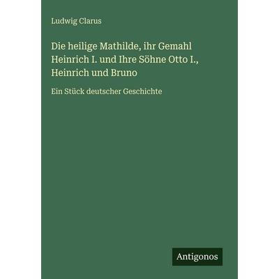 Die heilige Mathilde, ihr Gemahl Heinrich I. und Ihre Söhne Otto I., Heinrich und Bruno, Gebundene Ausgabe von Ludwig Clarus, Antigonos Verlag,