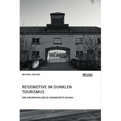 Reisemotive im Dunklen Tourismus. Eine Einordnung der KZ-Gedenkstätte Dachau, Taschenbuch von Michael Fischer, ScienceFactory, 978-3-95687-631-8