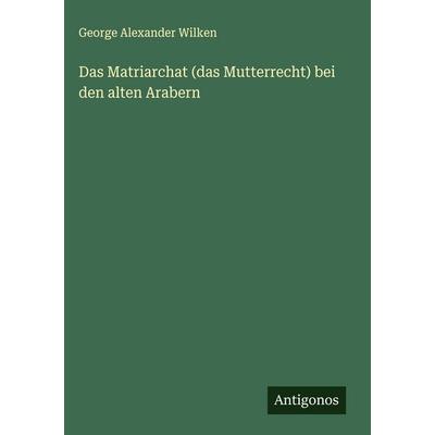 Das Matriarchat (das Mutterrecht) bei den alten Arabern, Gebundene Ausgabe von George Alexander Wilken, Antigonos Verlag, 978-3-388-89730-1