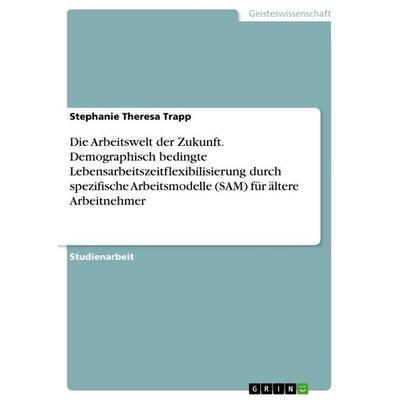 Die Arbeitswelt der Zukunft. Demographisch bedingte Lebensarbeitszeitflexibilisierung durch spezifische Arbeitsmodelle (SAM) für ältere Arbeitnehmer,
